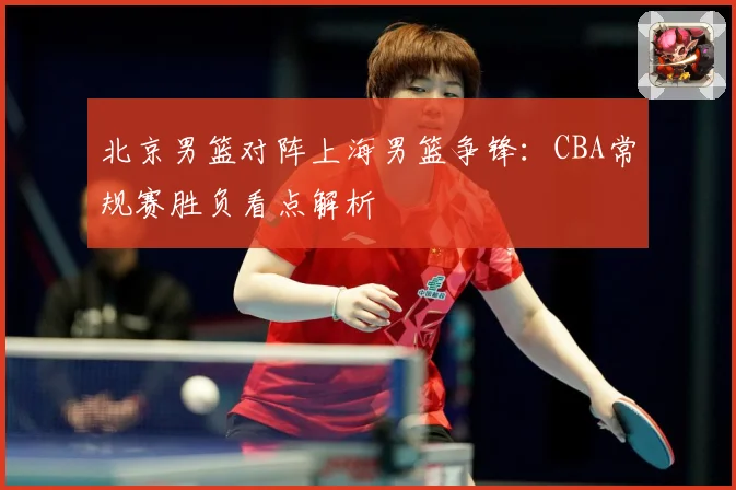 北京男篮对阵上海男篮争锋：CBA常规赛胜负看点解析