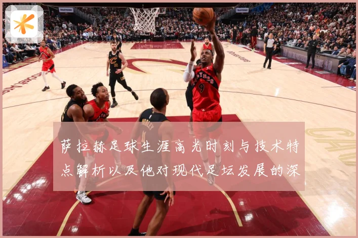 萨拉赫足球生涯高光时刻与技术特点解析以及他对现代足坛发展的深远影响