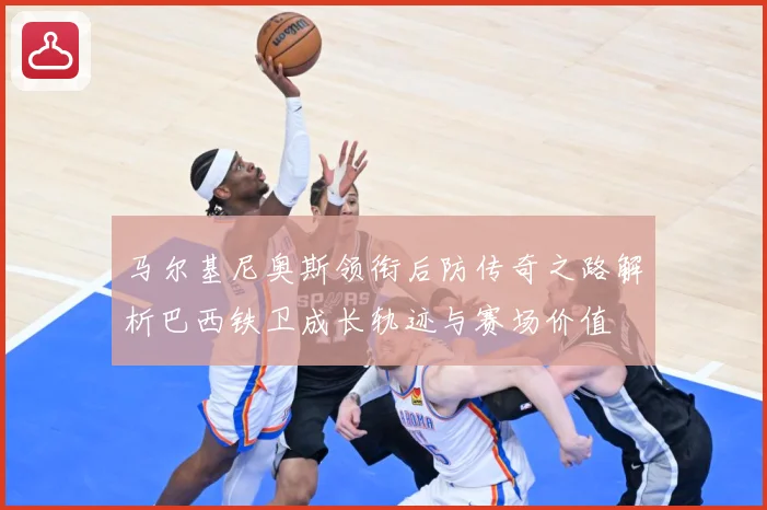 马尔基尼奥斯领衔后防传奇之路解析巴西铁卫成长轨迹与赛场价值
