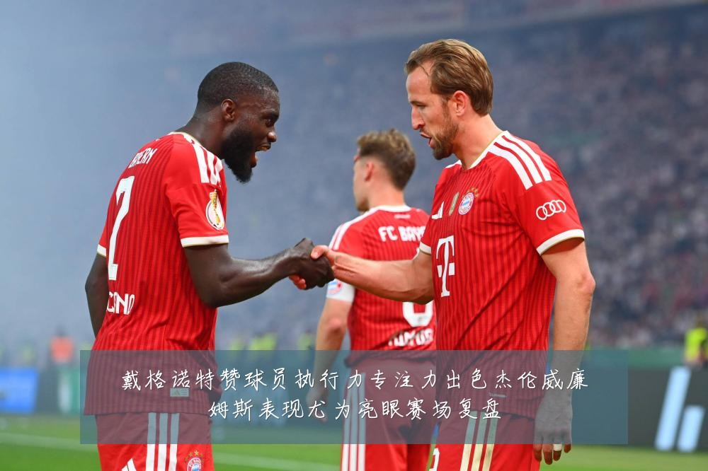 戴格诺特赞球员执行力专注力出色杰伦威廉姆斯表现尤为亮眼赛场复盘