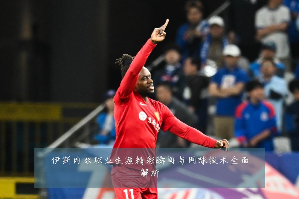 伊斯内尔职业生涯精彩瞬间与网球技术全面解析