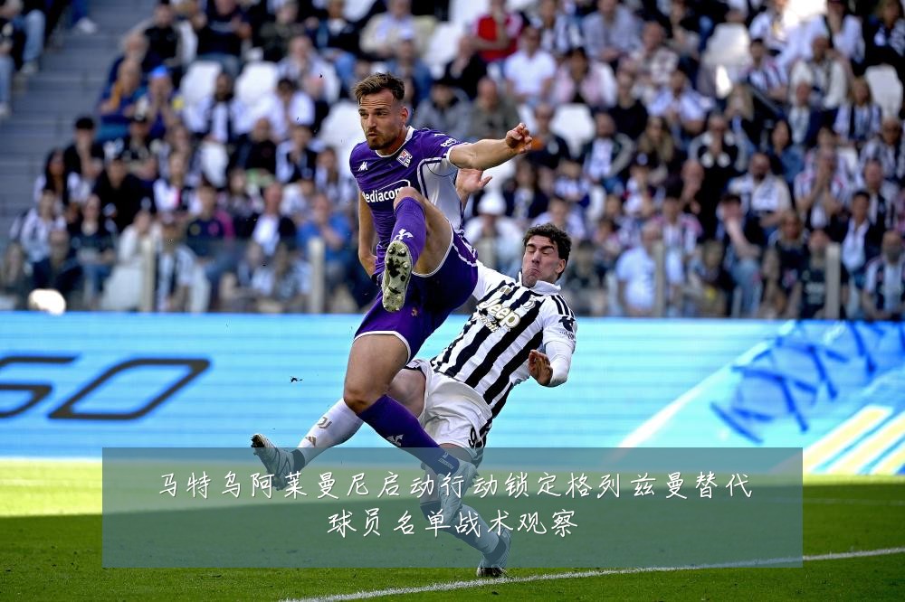 马特乌阿莱曼尼启动行动锁定格列兹曼替代球员名单战术观察